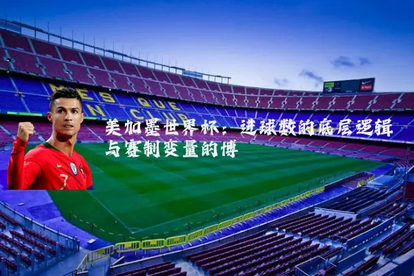 美加墨世界杯：进球数的底层逻辑与赛制变量的博弈