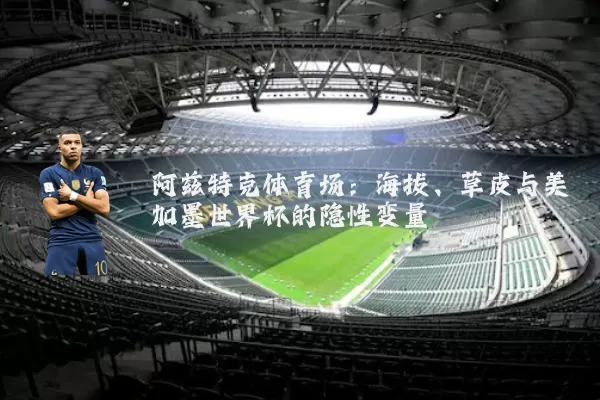 阿兹特克体育场:海拔、草皮与美加墨世界杯的隐性变量