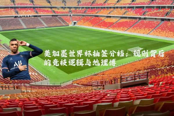 美加墨世界杯抽签分档:规则背后的竞技逻辑与地理博弈