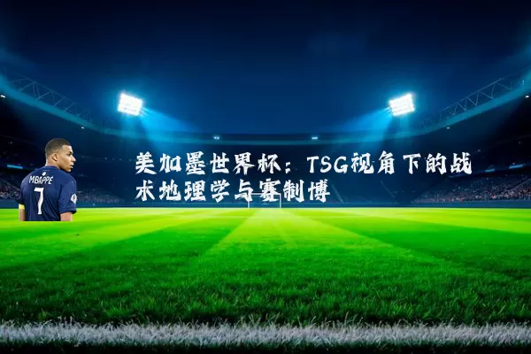 美加墨世界杯:TSG视角下的战术地理学与赛制博弈