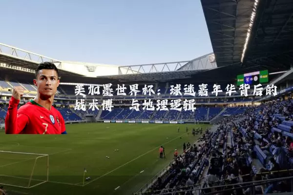 美加墨世界杯:球迷嘉年华背后的战术博弈与地理逻辑