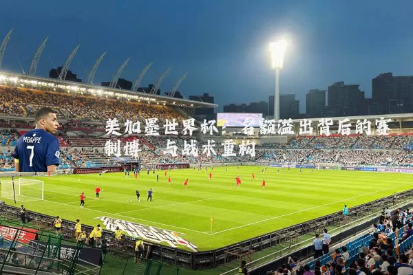 美加墨世界杯:名额溢出背后的赛制博弈与战术重构