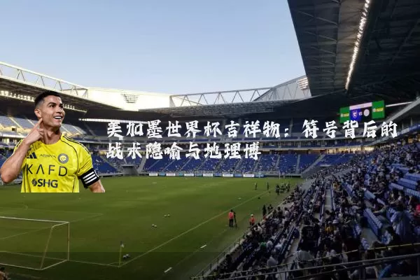 美加墨世界杯吉祥物:符号背后的战术隐喻与地理博弈