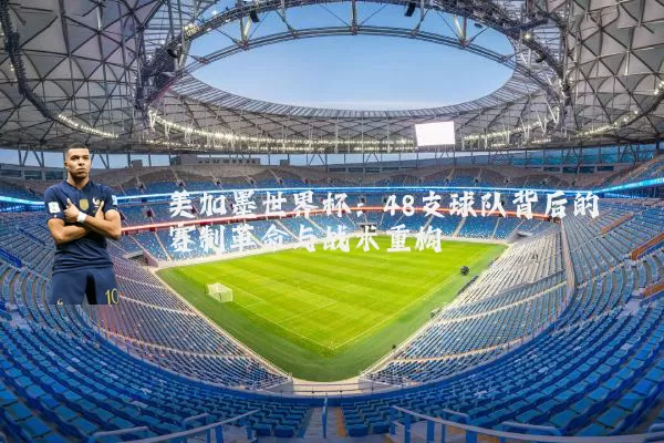 美加墨世界杯:48支球队背后的赛制革命与战术重构