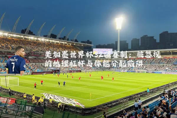 美加墨世界杯32强赛制:被忽视的地理杠杆与体能分配陷阱